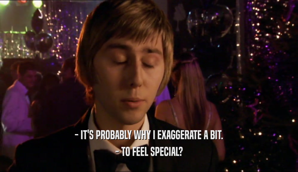 - IT'S PROBABLY WHY I EXAGGERATE A BIT. - TO FEEL SPECIAL? 