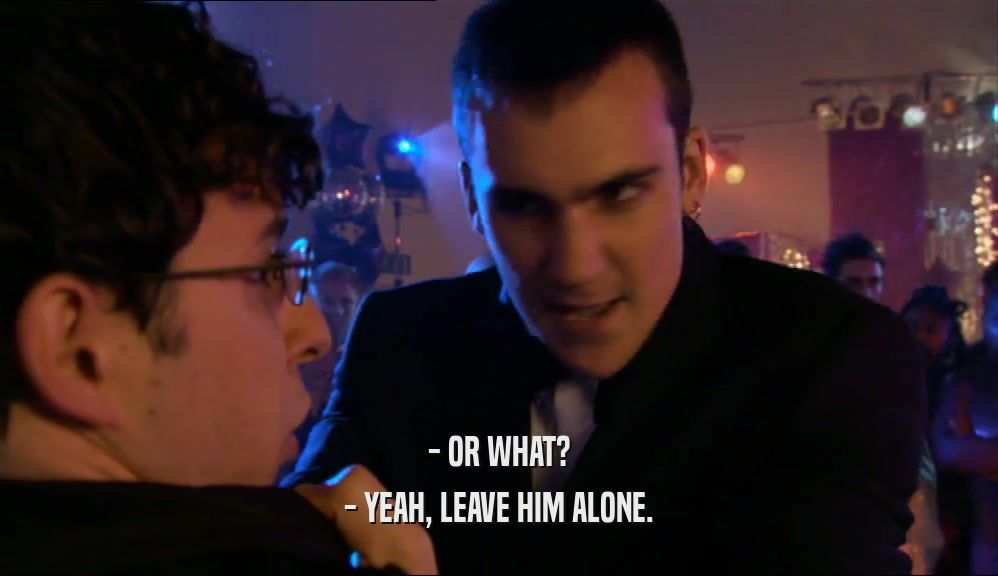 - OR WHAT? - YEAH, LEAVE HIM ALONE. 