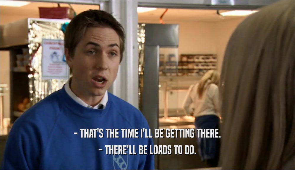 - THAT'S THE TIME I'LL BE GETTING THERE. - THERE'LL BE LOADS TO DO. 