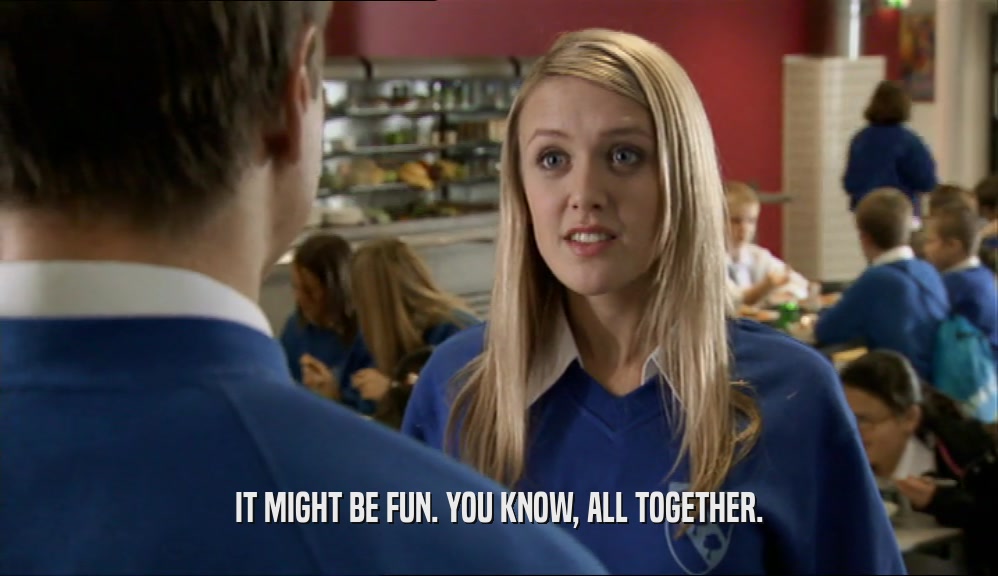 IT MIGHT BE FUN. YOU KNOW, ALL TOGETHER.  