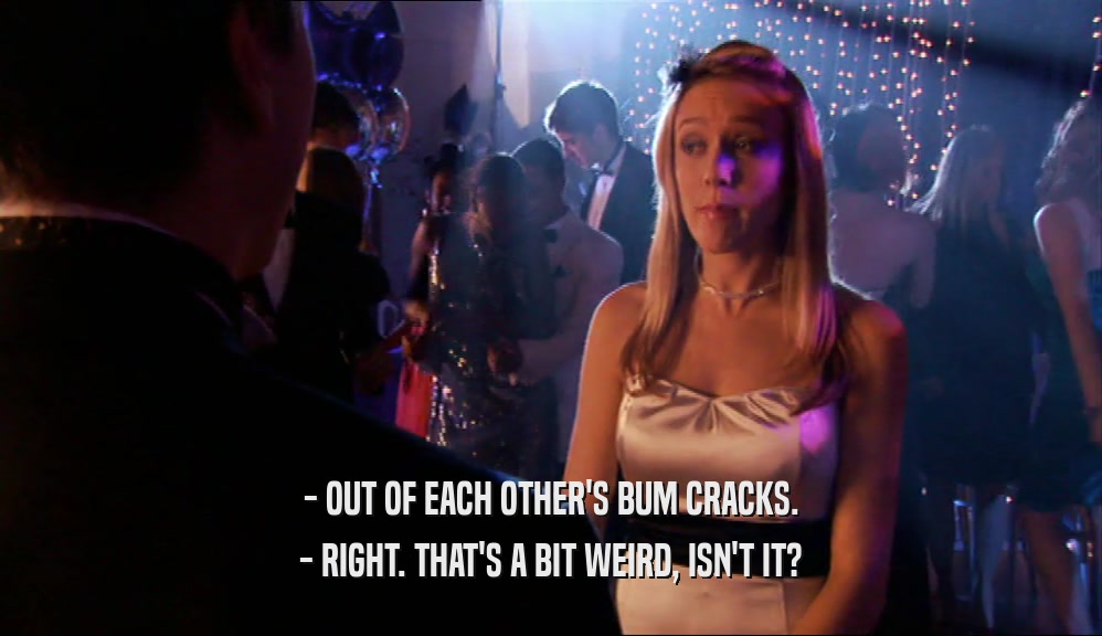- OUT OF EACH OTHER'S BUM CRACKS. - RIGHT. THAT'S A BIT WEIRD, ISN'T IT? 