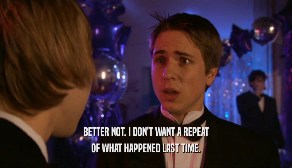 BETTER NOT. I DON'T WANT A REPEAT OF WHAT HAPPENED LAST TIME. 