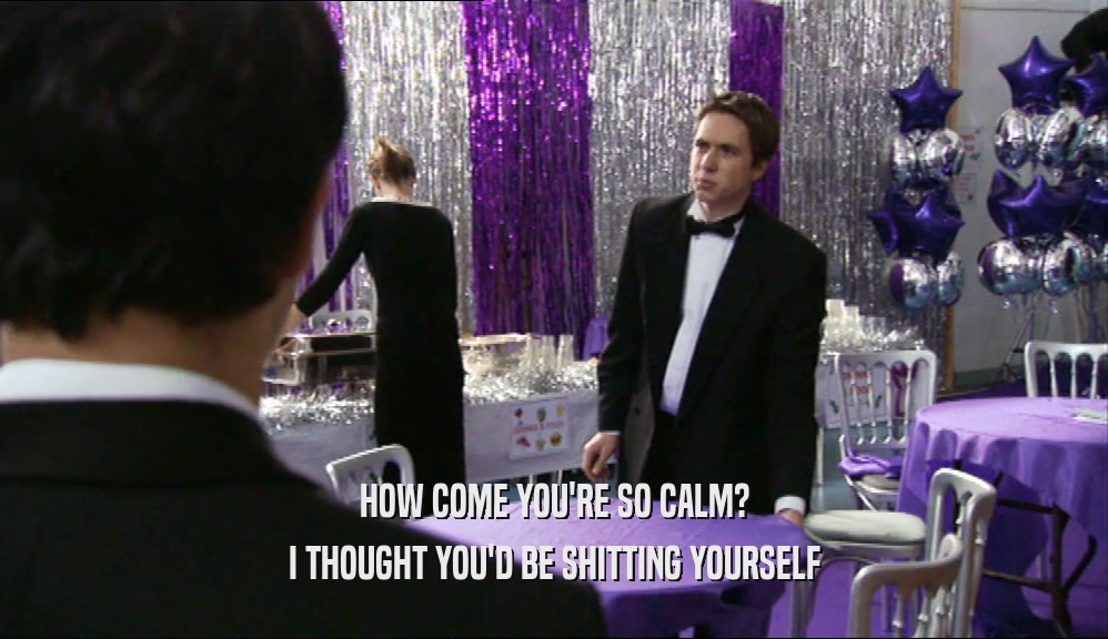 HOW COME YOU'RE SO CALM? I THOUGHT YOU'D BE SHITTING YOURSELF 