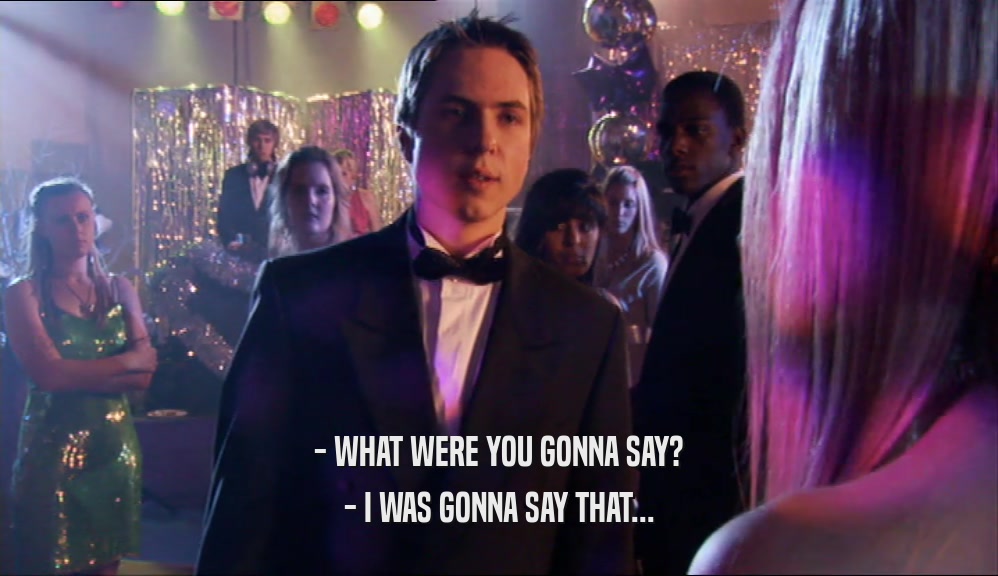 - WHAT WERE YOU GONNA SAY? - I WAS GONNA SAY THAT... 