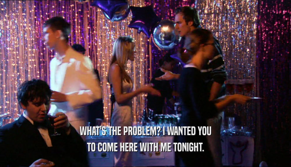 WHAT'S THE PROBLEM? I WANTED YOU TO COME HERE WITH ME TONIGHT. 