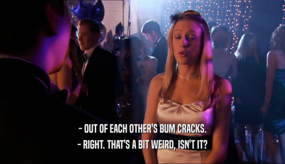 - OUT OF EACH OTHER'S BUM CRACKS. - RIGHT. THAT'S A BIT WEIRD, ISN'T IT? 