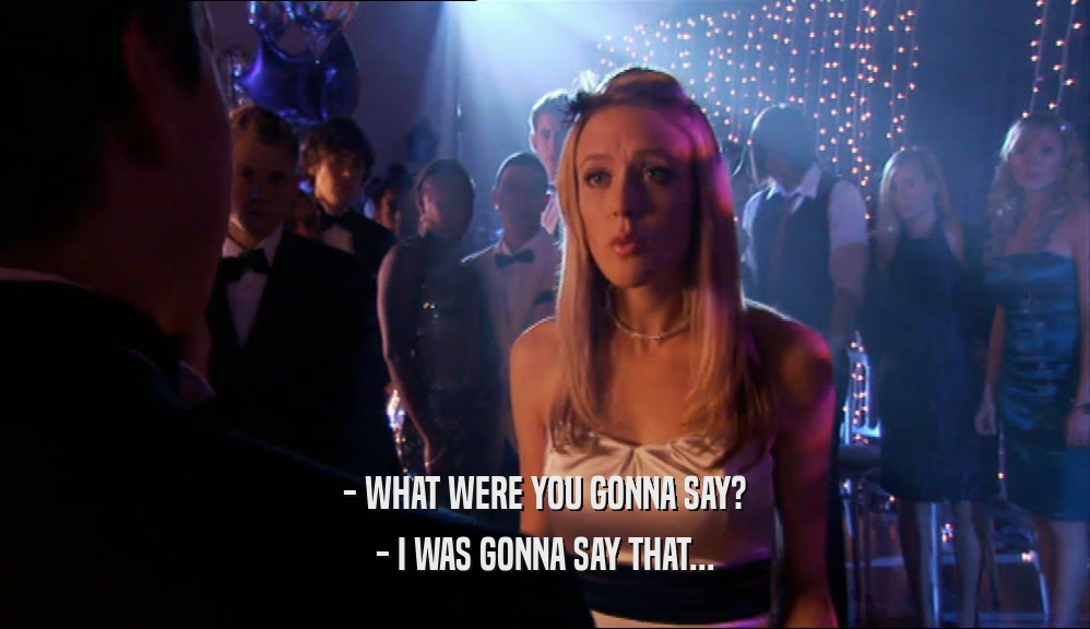 - WHAT WERE YOU GONNA SAY? - I WAS GONNA SAY THAT... 