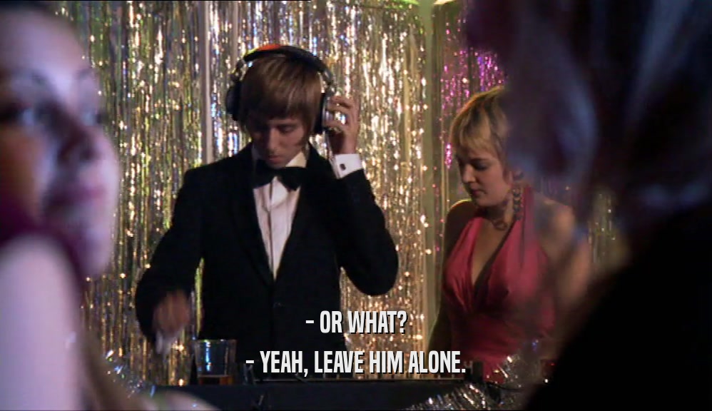 - OR WHAT? - YEAH, LEAVE HIM ALONE. 