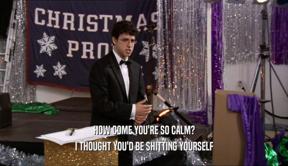 HOW COME YOU'RE SO CALM? I THOUGHT YOU'D BE SHITTING YOURSELF 