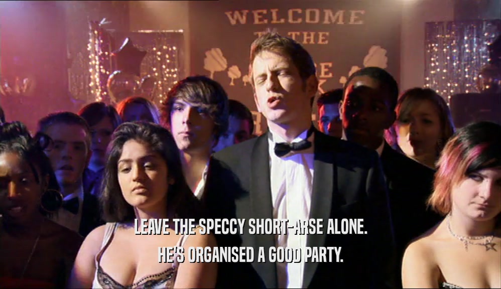 LEAVE THE SPECCY SHORT-ARSE ALONE. HE'S ORGANISED A GOOD PARTY. 