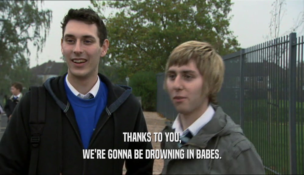 THANKS TO YOU,
 WE'RE GONNA BE DROWNING IN BABES.
 
