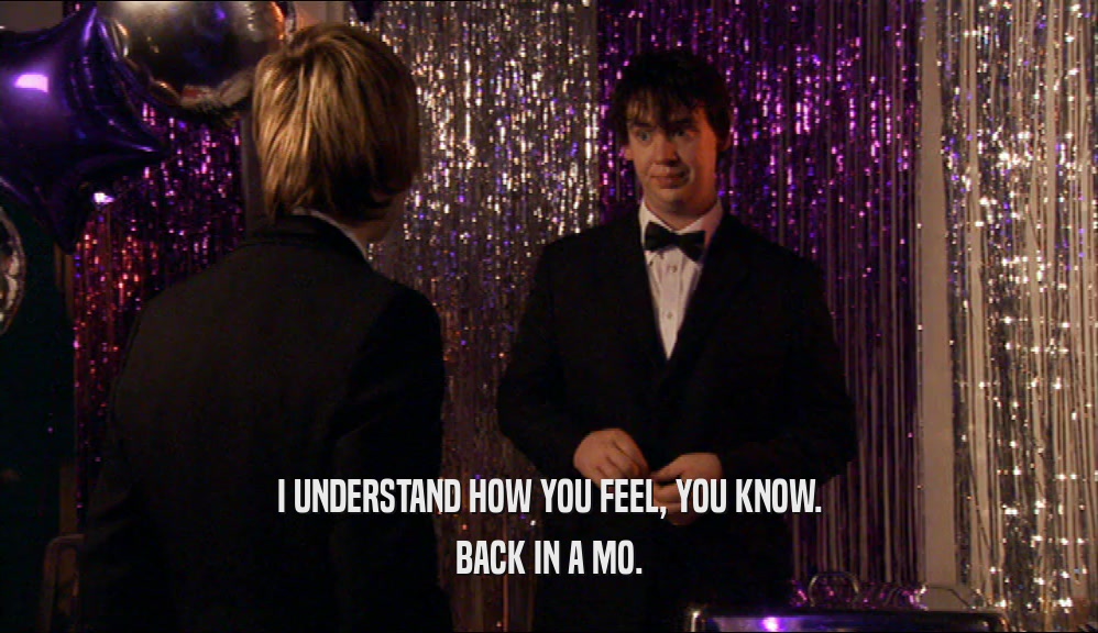 I UNDERSTAND HOW YOU FEEL, YOU KNOW. BACK IN A MO. 