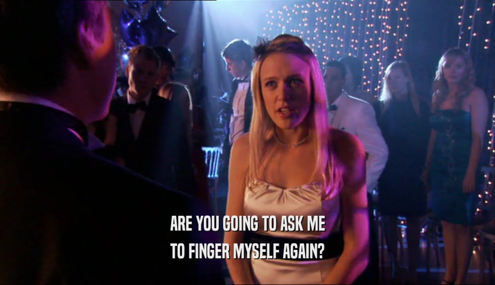 ARE YOU GOING TO ASK ME TO FINGER MYSELF AGAIN? 