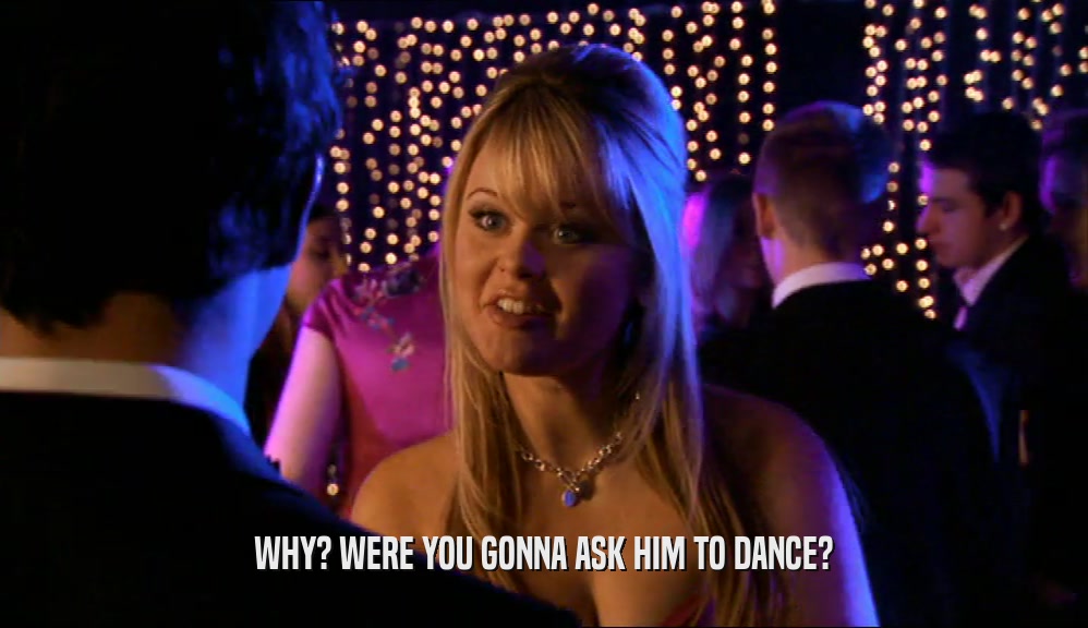 WHY? WERE YOU GONNA ASK HIM TO DANCE?
  