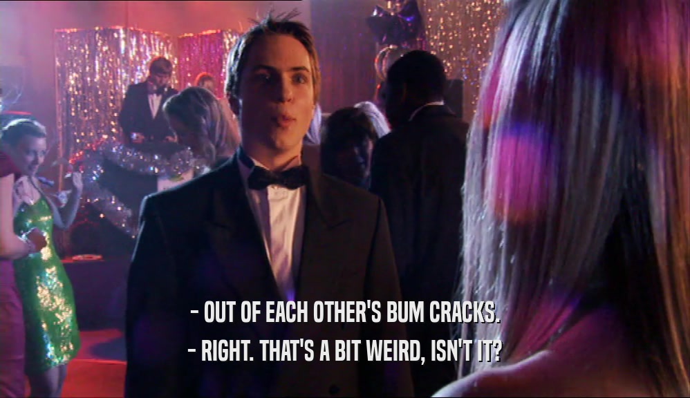 - OUT OF EACH OTHER'S BUM CRACKS. - RIGHT. THAT'S A BIT WEIRD, ISN'T IT? 
