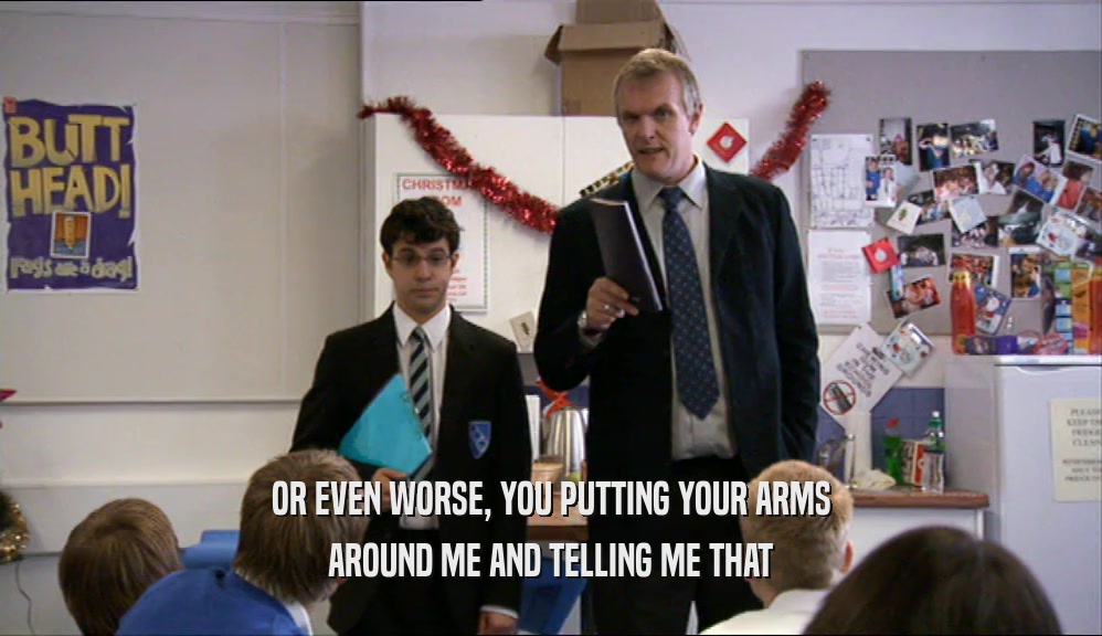 OR EVEN WORSE, YOU PUTTING YOUR ARMS AROUND ME AND TELLING ME THAT 