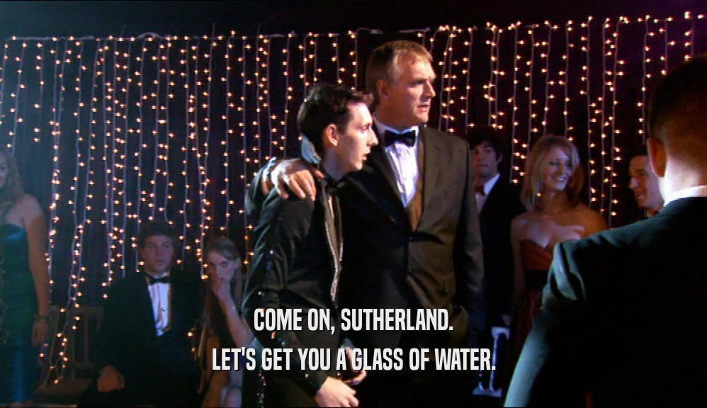 COME ON, SUTHERLAND. LET'S GET YOU A GLASS OF WATER. 