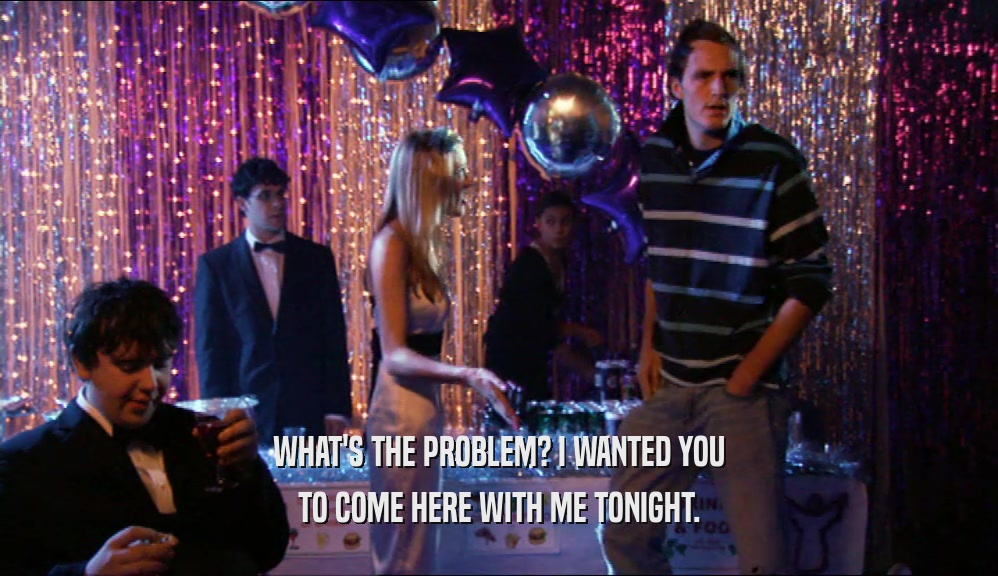 WHAT'S THE PROBLEM? I WANTED YOU TO COME HERE WITH ME TONIGHT. 