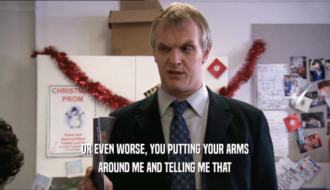 OR EVEN WORSE, YOU PUTTING YOUR ARMS AROUND ME AND TELLING ME THAT 