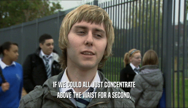 IF WE COULD ALL JUST CONCENTRATE ABOVE THE WAIST FOR A SECOND, 