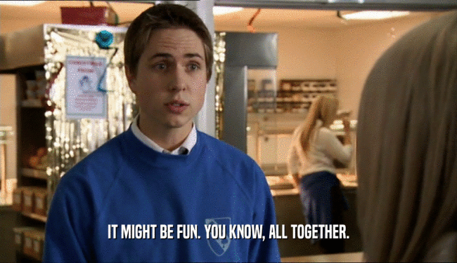 IT MIGHT BE FUN. YOU KNOW, ALL TOGETHER.  