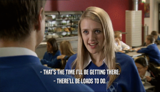 - THAT'S THE TIME I'LL BE GETTING THERE. - THERE'LL BE LOADS TO DO. 