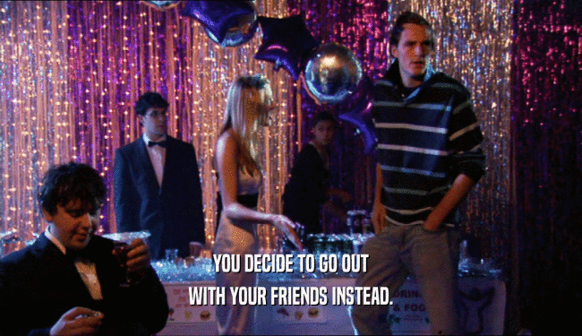 YOU DECIDE TO GO OUT WITH YOUR FRIENDS INSTEAD. 