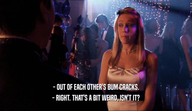 - OUT OF EACH OTHER'S BUM CRACKS. - RIGHT. THAT'S A BIT WEIRD, ISN'T IT? 