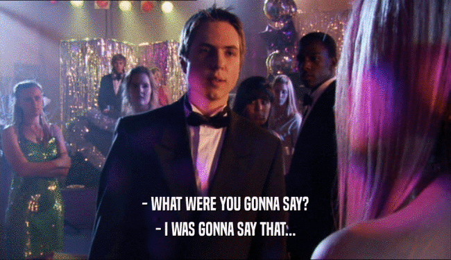 - WHAT WERE YOU GONNA SAY? - I WAS GONNA SAY THAT... 