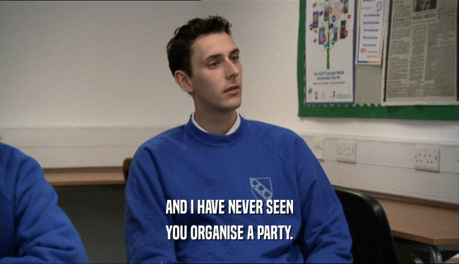 AND I HAVE NEVER SEEN YOU ORGANISE A PARTY. 