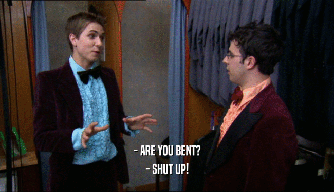 - ARE YOU BENT? - SHUT UP! 