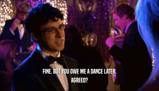 FINE. BUT YOU OWE ME A DANCE LATER. AGREED? 