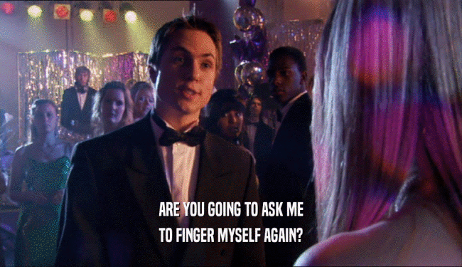 ARE YOU GOING TO ASK ME
 TO FINGER MYSELF AGAIN?
 