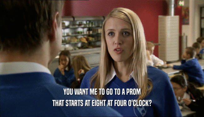 YOU WANT ME TO GO TO A PROM THAT STARTS AT EIGHT AT FOUR O'CLOCK? 