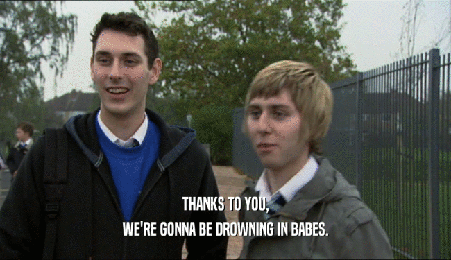THANKS TO YOU,
 WE'RE GONNA BE DROWNING IN BABES.
 