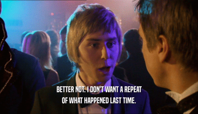 BETTER NOT. I DON'T WANT A REPEAT OF WHAT HAPPENED LAST TIME. 