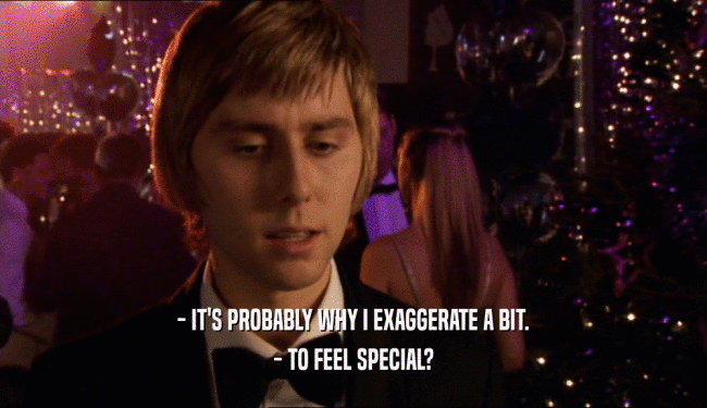 - IT'S PROBABLY WHY I EXAGGERATE A BIT. - TO FEEL SPECIAL? 