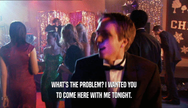WHAT'S THE PROBLEM? I WANTED YOU TO COME HERE WITH ME TONIGHT. 