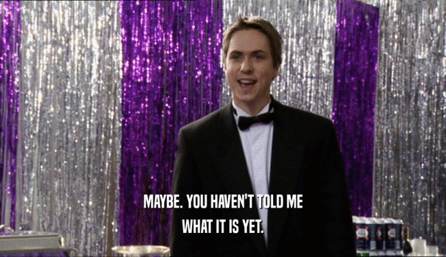 MAYBE. YOU HAVEN'T TOLD ME WHAT IT IS YET. 