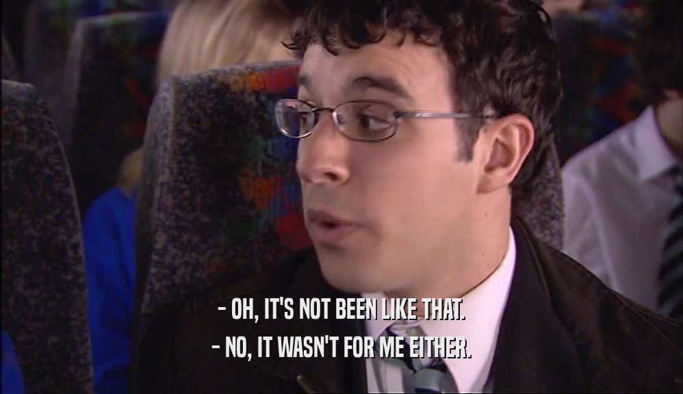 - OH, IT'S NOT BEEN LIKE THAT. - NO, IT WASN'T FOR ME EITHER. 