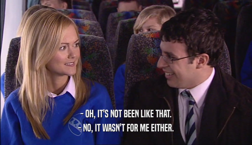 - OH, IT'S NOT BEEN LIKE THAT. - NO, IT WASN'T FOR ME EITHER. 