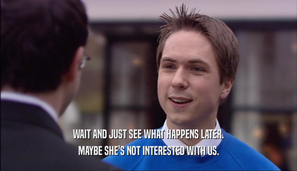 WAIT AND JUST SEE WHAT HAPPENS LATER. MAYBE SHE'S NOT INTERESTED WITH US. 