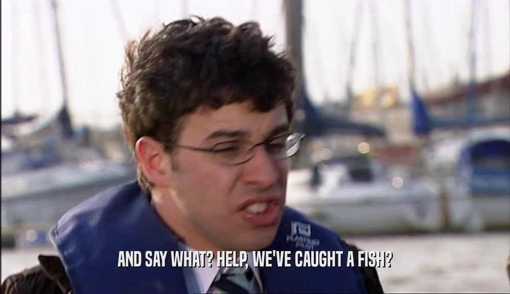 AND SAY WHAT? HELP, WE'VE CAUGHT A FISH?  