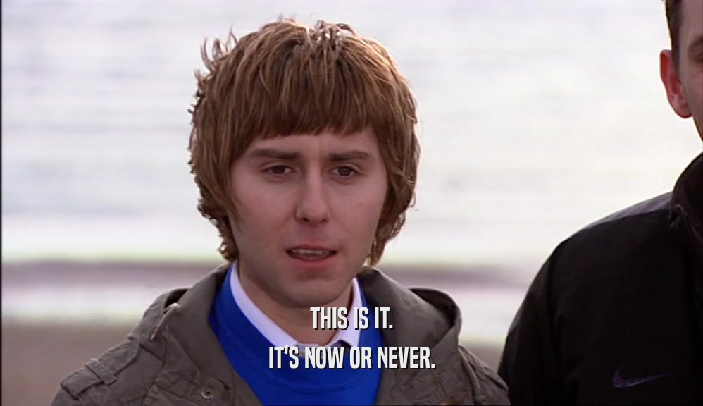 THIS IS IT. IT'S NOW OR NEVER. 