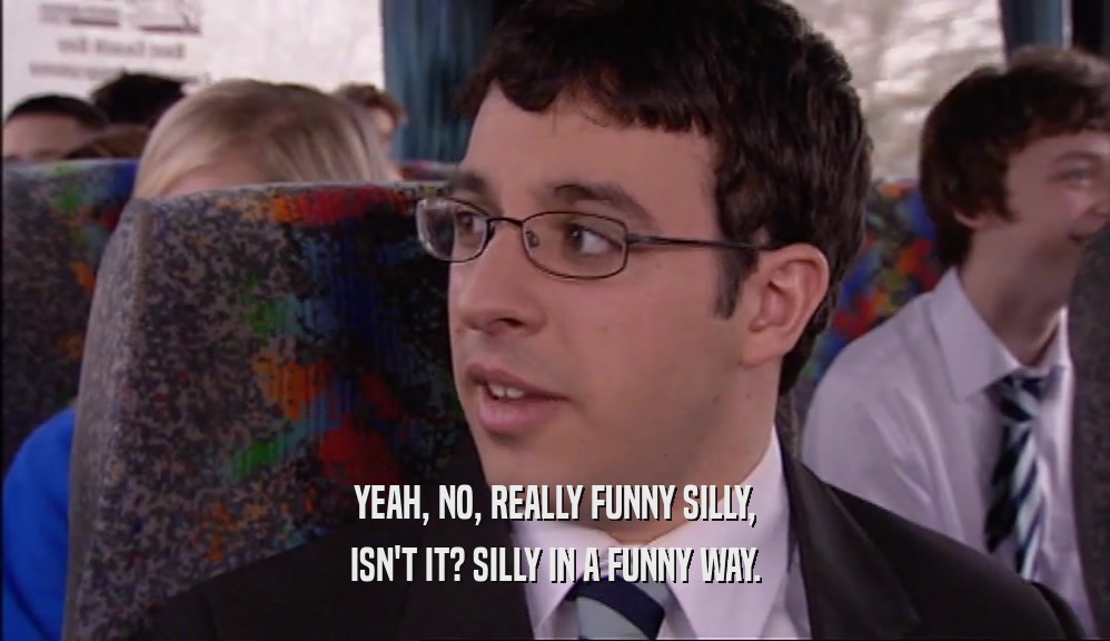 YEAH, NO, REALLY FUNNY SILLY, ISN'T IT? SILLY IN A FUNNY WAY. 