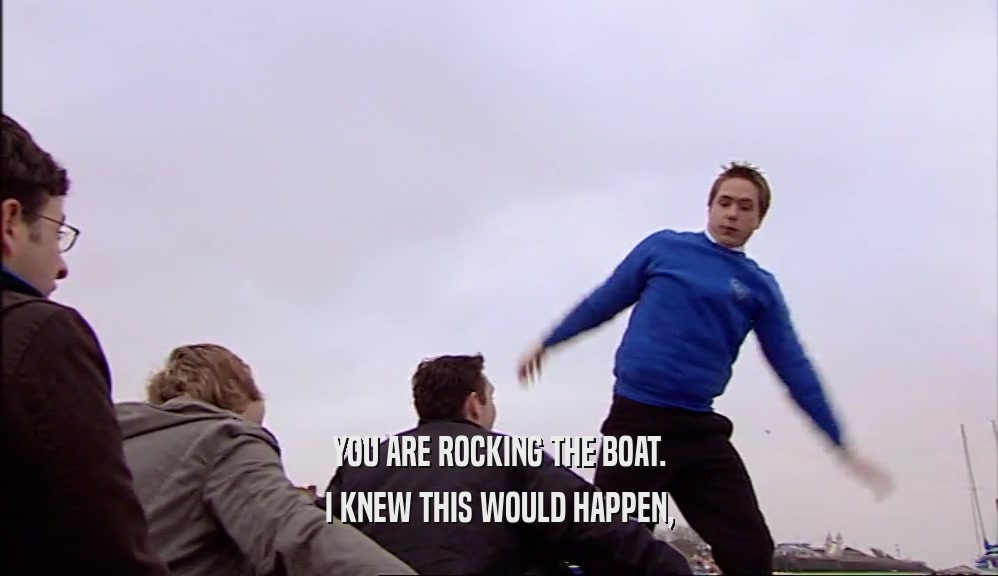 YOU ARE ROCKING THE BOAT. I KNEW THIS WOULD HAPPEN, 