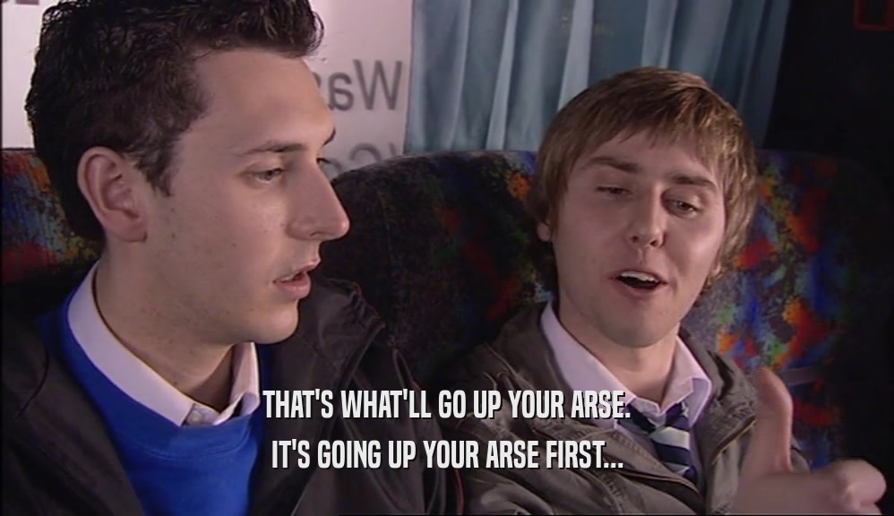 THAT'S WHAT'LL GO UP YOUR ARSE. IT'S GOING UP YOUR ARSE FIRST... 