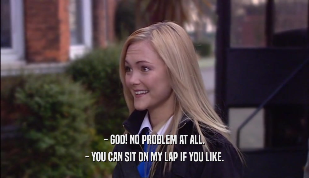 - GOD! NO PROBLEM AT ALL. - YOU CAN SIT ON MY LAP IF YOU LIKE. 