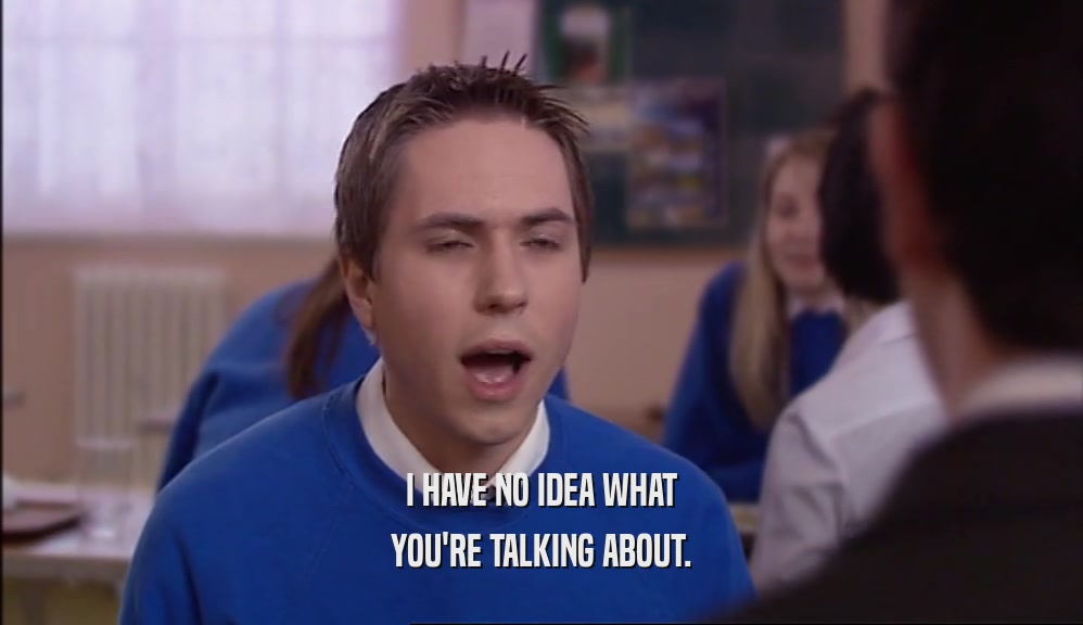 I HAVE NO IDEA WHAT YOU'RE TALKING ABOUT. 