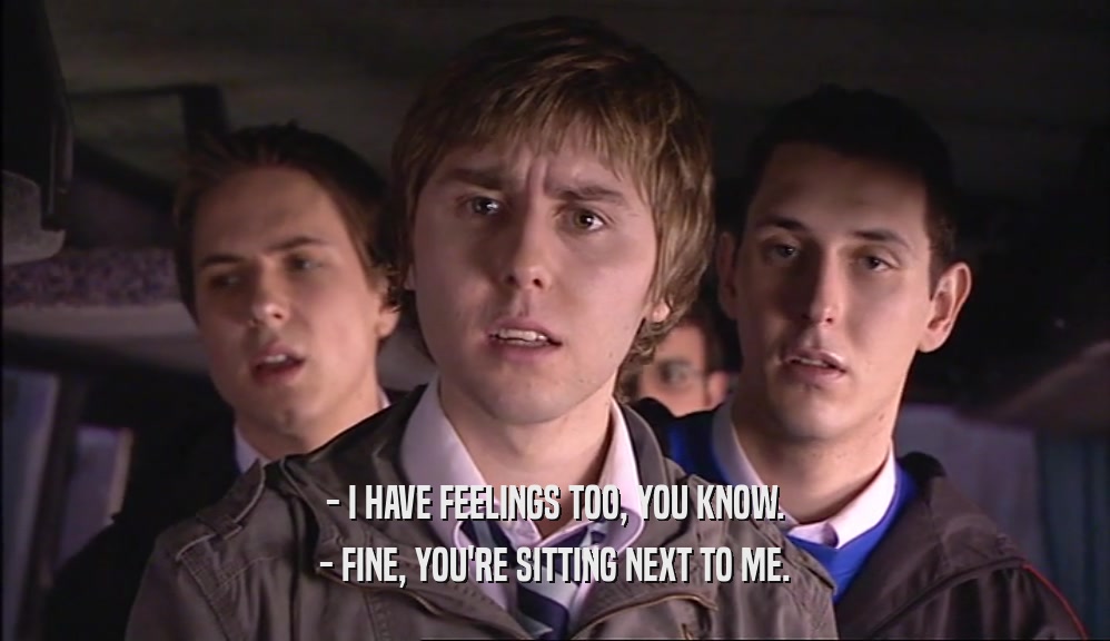 - I HAVE FEELINGS TOO, YOU KNOW. - FINE, YOU'RE SITTING NEXT TO ME. 